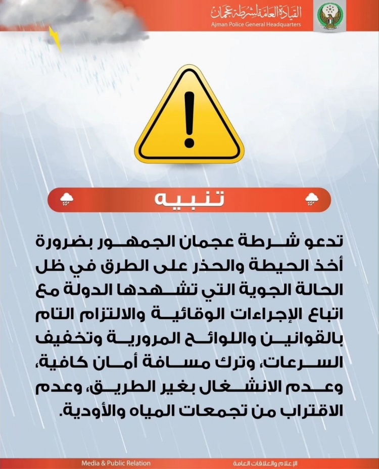تدعو شرطة عجمان الجمهور بضرورة أخذ الحيطة والحذر على الطرق في ظل الحالة الجوية التي تشهدها الدولة مع اتباع الإجراءات الوقائية والالتزام التام بالقوانين واللوائح المرورية وتخفيف السرعات، وترك مسافة أمان كافية، وعدم الانشغال بغير الطريق، وعدم الاقتراب تجمعا